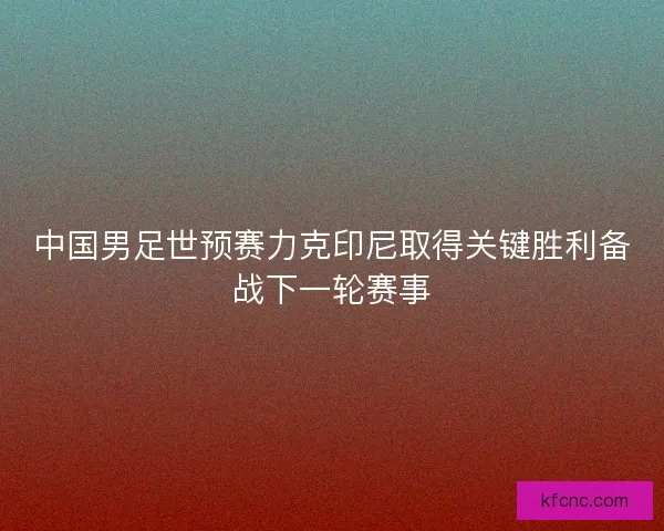 中国男足世预赛力克印尼取得关键胜利备战下一轮赛事