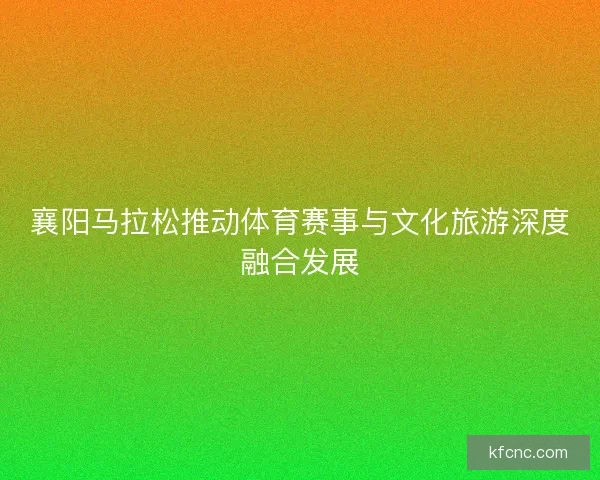 襄阳马拉松推动体育赛事与文化旅游深度融合发展