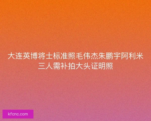 大连英博将士标准照毛伟杰朱鹏宇阿利米三人需补拍大头证明照