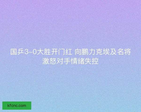 国乒3-0大胜开门红 向鹏力克埃及名将激怒对手情绪失控