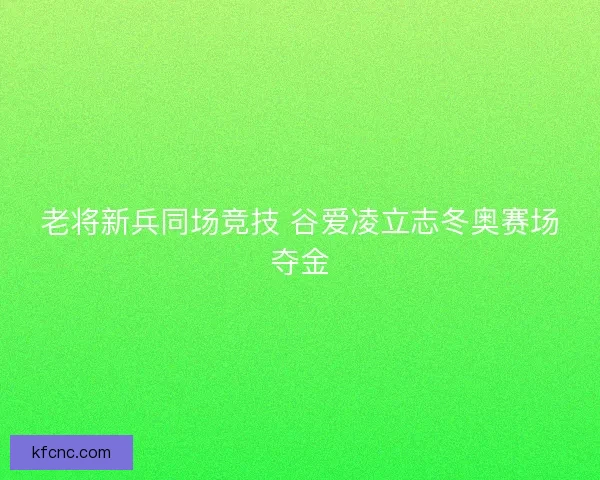 老将新兵同场竞技 谷爱凌立志冬奥赛场夺金